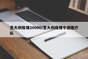 意大利疫情20000/意大利疫情中国医疗队