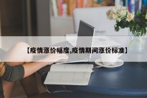 【疫情涨价幅度,疫情期间涨价标准】