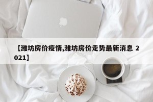 【潍坊房价疫情,潍坊房价走势最新消息 2021】
