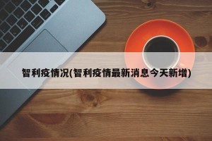 智利疫情况(智利疫情最新消息今天新增)