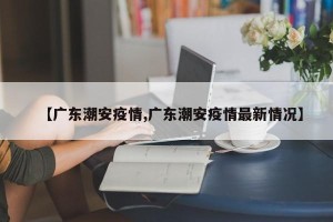 【广东潮安疫情,广东潮安疫情最新情况】