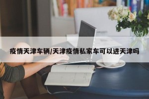 疫情天津车辆/天津疫情私家车可以进天津吗
