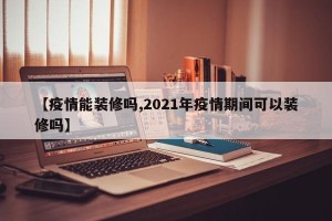 【疫情能装修吗,2021年疫情期间可以装修吗】