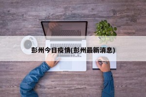 彭州今日疫情(彭州最新消息)