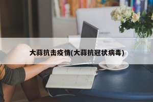 大蒜抗击疫情(大蒜抗冠状病毒)