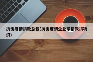 抗击疫情捐款总裁(抗击疫情企业家捐款捐物资)