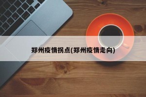 郑州疫情拐点(郑州疫情走向)