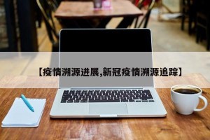 【疫情溯源进展,新冠疫情溯源追踪】