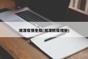 湘潭疫情免租(湘潭防疫措施)
