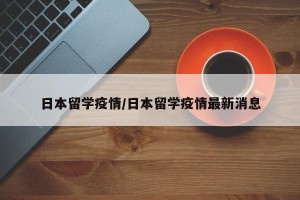 日本留学疫情/日本留学疫情最新消息
