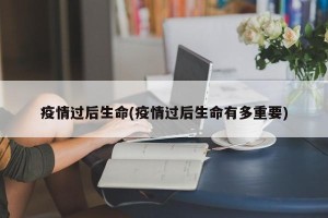 疫情过后生命(疫情过后生命有多重要)