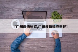 【广州疫情处罚,广州疫情追究责任】