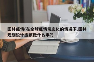 园林疫情(在全球疫情常态化的情况下,园林规划设计应该做什么事?)