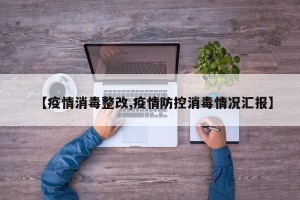 【疫情消毒整改,疫情防控消毒情况汇报】
